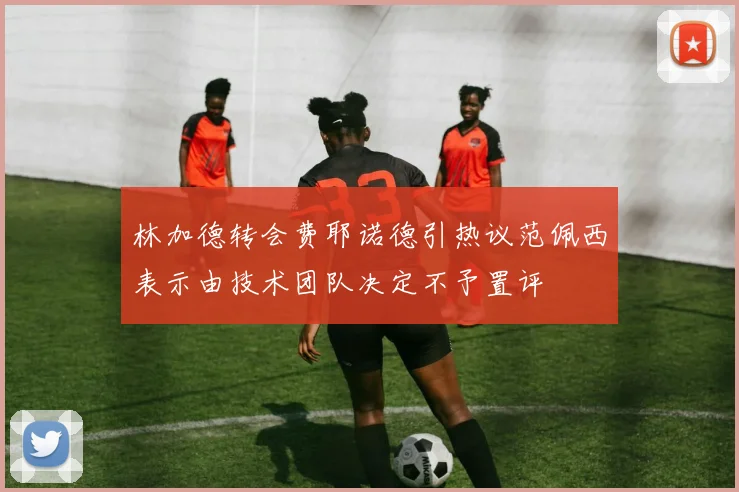 林加德转会费耶诺德引热议范佩西表示由技术团队决定不予置评