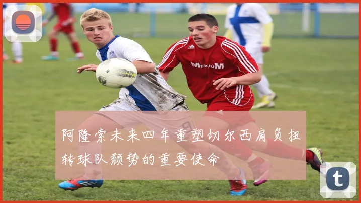 阿隆索未来四年重塑切尔西肩负扭转球队颓势的重要使命