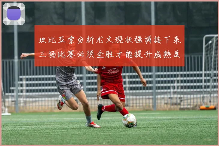 坎比亚索分析尤文现状强调接下来三场比赛必须全胜才能提升成熟度