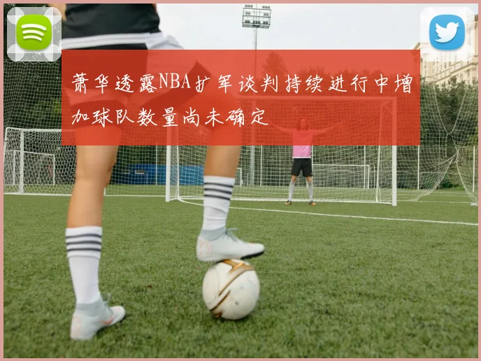 萧华透露NBA扩军谈判持续进行中增加球队数量尚未确定