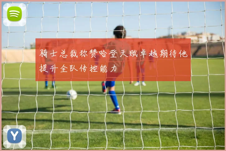 骑士总裁称赞哈登天赋卓越期待他提升全队传控能力