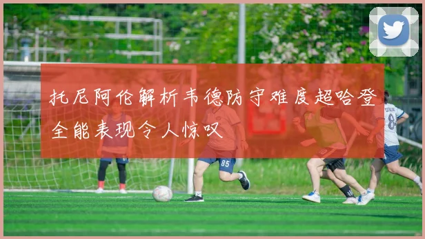 托尼阿伦解析韦德防守难度超哈登全能表现令人惊叹