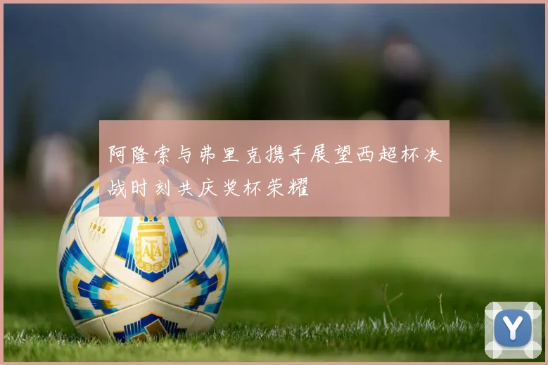 阿隆索与弗里克携手展望西超杯决战时刻共庆奖杯荣耀