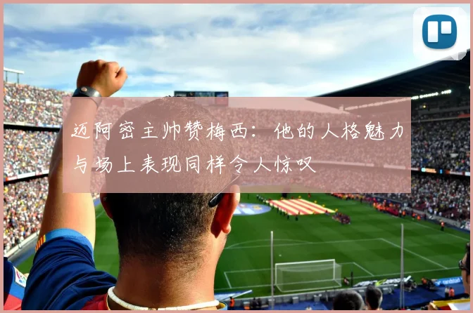 迈阿密主帅赞梅西：他的人格魅力与场上表现同样令人惊叹