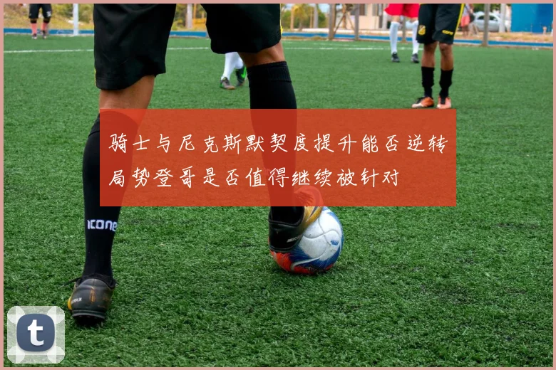 骑士与尼克斯默契度提升能否逆转局势登哥是否值得继续被针对