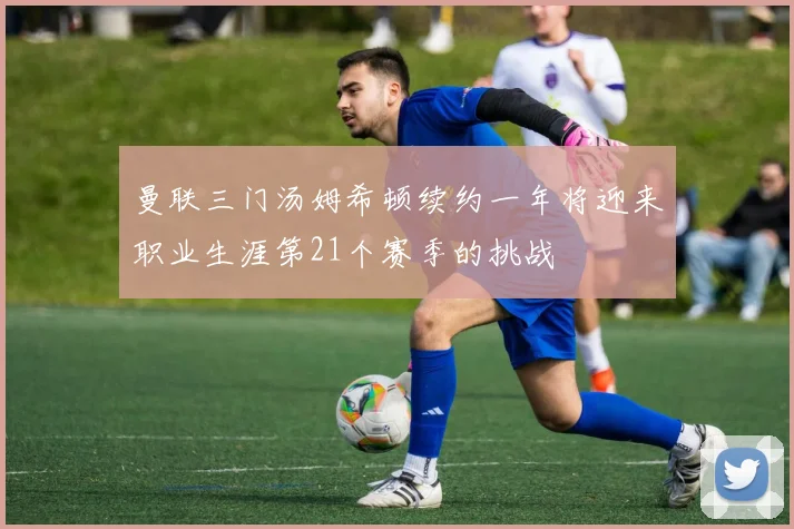 曼联三门汤姆希顿续约一年将迎来职业生涯第21个赛季的挑战