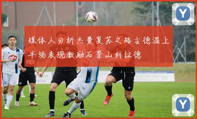 媒体人分析杰曼复苏之路古德温上半场表现激励石景山利拉德